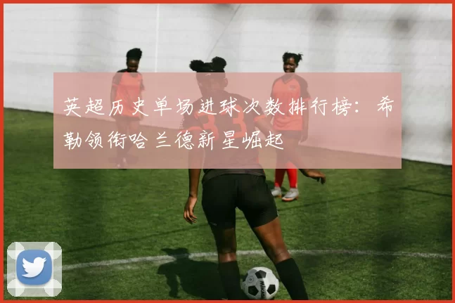 英超历史单场进球次数排行榜：希勒领衔哈兰德新星崛起