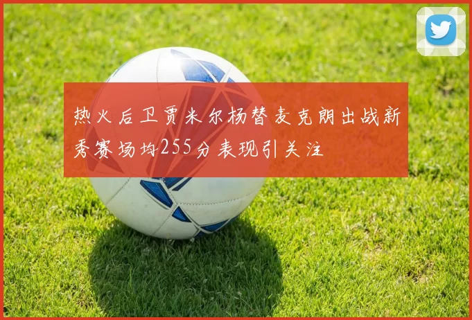 热火后卫贾米尔杨替麦克朗出战新秀赛场均255分表现引关注