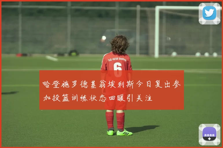 哈登施罗德基翁埃利斯今日复出参加投篮训练状态回暖引关注