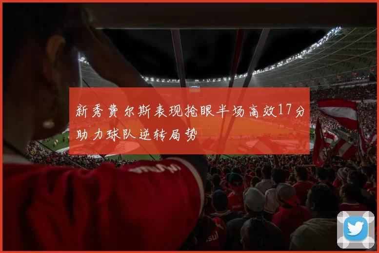 新秀费尔斯表现抢眼半场高效17分助力球队逆转局势