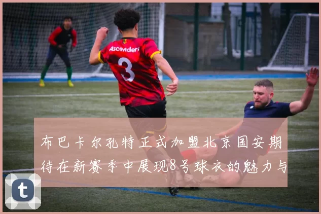 布巴卡尔孔特正式加盟北京国安期待在新赛季中展现8号球衣的魅力与实力