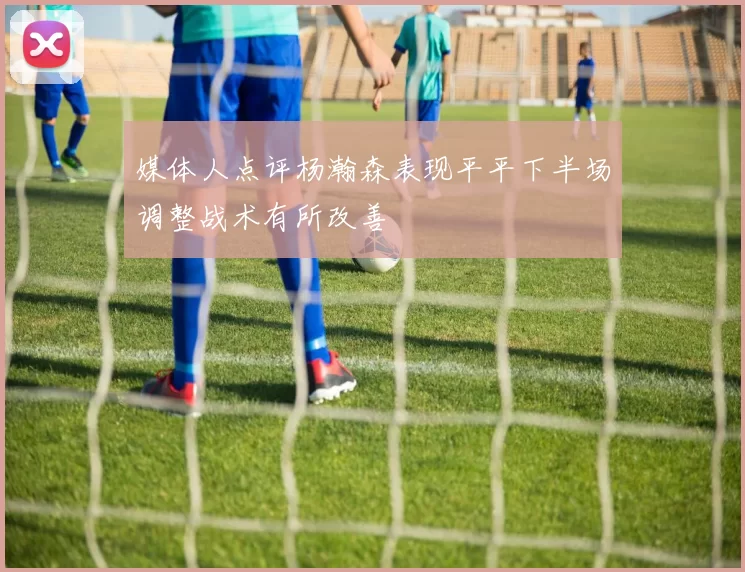 媒体人点评杨瀚森表现平平下半场调整战术有所改善