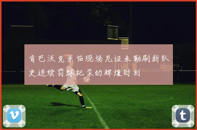 肯巴沃克亲临现场见证米勒刷新队史连续罚球纪录的辉煌时刻