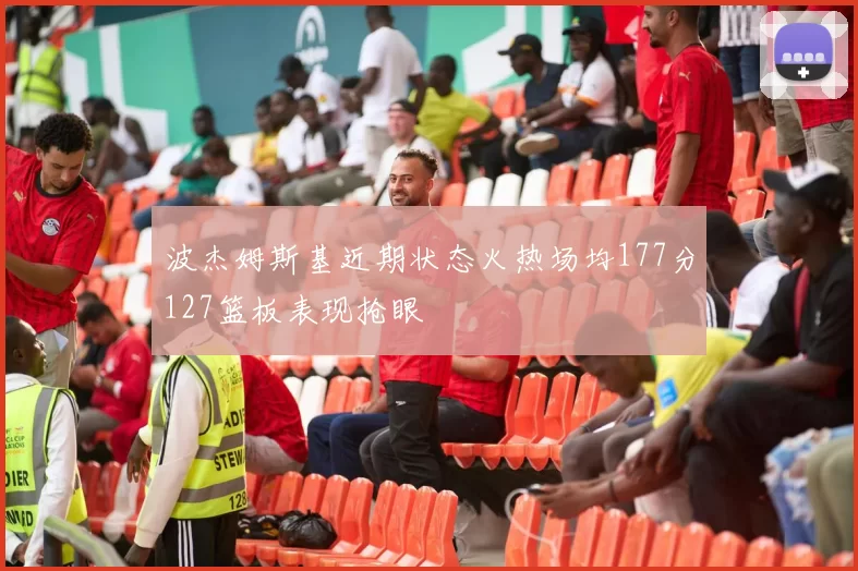 波杰姆斯基近期状态火热场均177分127篮板表现抢眼