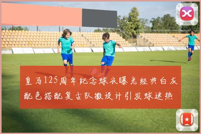 皇马125周年纪念球衣曝光经典白灰配色搭配复古队徽设计引发球迷热议