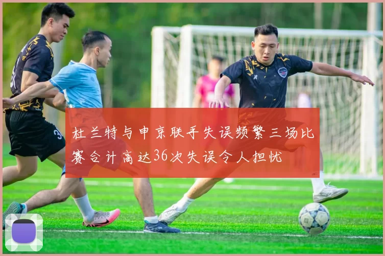 杜兰特与申京联手失误频繁三场比赛合计高达36次失误令人担忧