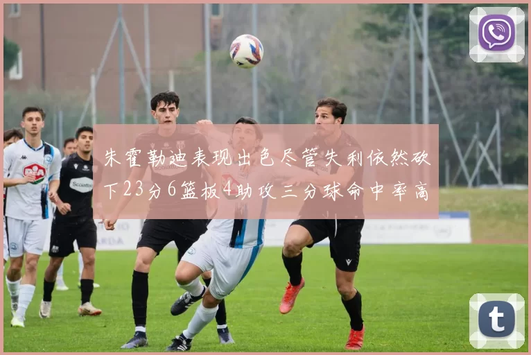 朱霍勒迪表现出色尽管失利依然砍下23分6篮板4助攻三分球命中率高达50