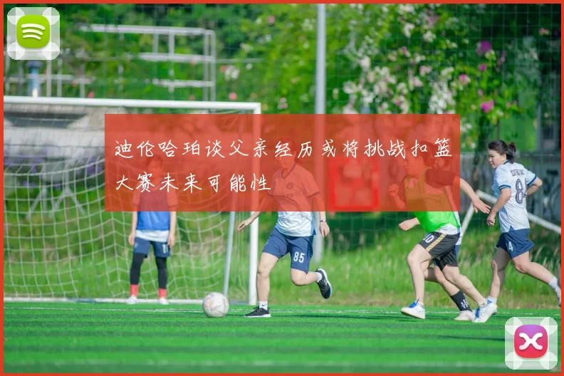 迪伦哈珀谈父亲经历或将挑战扣篮大赛未来可能性