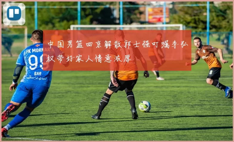 中国男篮回京解散郭士强叮嘱李弘权带好家人情意浓厚