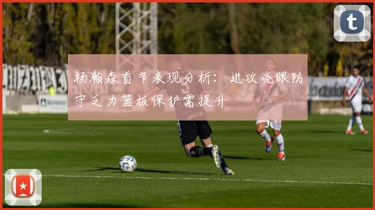杨瀚森首节表现分析：进攻亮眼防守乏力篮板保护需提升