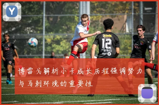 博雷戈解析小卡成长历程强调努力与马刺环境的重要性